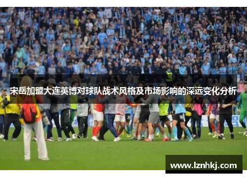 宋岳加盟大连英博对球队战术风格及市场影响的深远变化分析