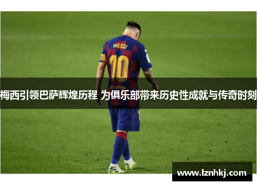 梅西引领巴萨辉煌历程 为俱乐部带来历史性成就与传奇时刻