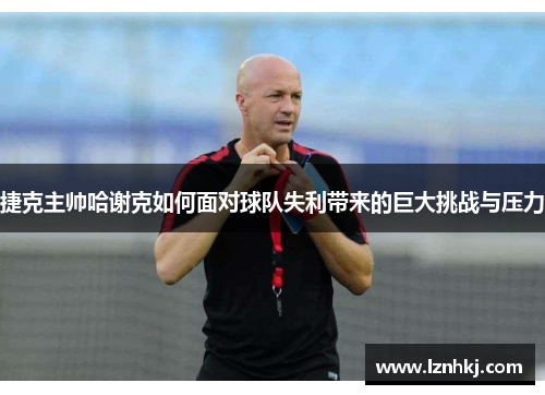 捷克主帅哈谢克如何面对球队失利带来的巨大挑战与压力 捷克主帅哈谢克如何面对球队失利带来的巨大挑战与压力