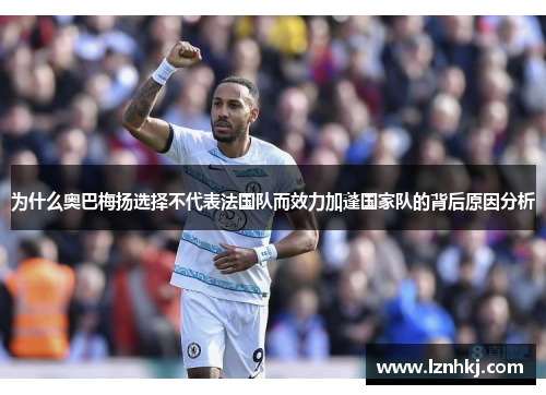为什么奥巴梅扬选择不代表法国队而效力加蓬国家队的背后原因分析 为什么奥巴梅扬选择不代表法国队而效力加蓬国家队的背后原因分析