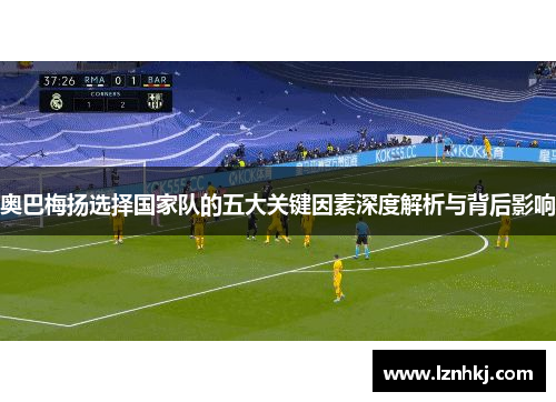奥巴梅扬选择国家队的五大关键因素深度解析与背后影响 奥巴梅扬选择国家队的五大关键因素深度解析与背后影响