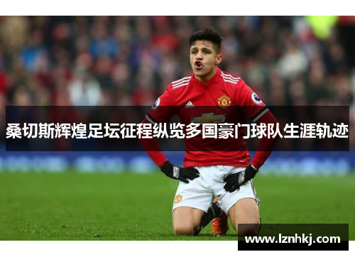 桑切斯辉煌足坛征程纵览多国豪门球队生涯轨迹 桑切斯辉煌足坛征程纵览多国豪门球队生涯轨迹