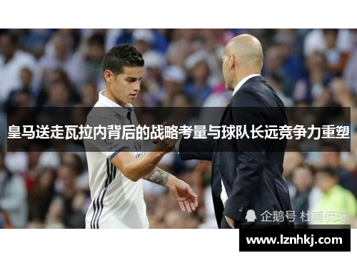 皇马送走瓦拉内背后的战略考量与球队长远竞争力重塑 皇马送走瓦拉内背后的战略考量与球队长远竞争力重塑
