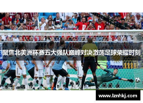 聚焦北美洲杯赛五大强队巅峰对决激荡足球荣耀时刻 聚焦北美洲杯赛五大强队巅峰对决激荡足球荣耀时刻