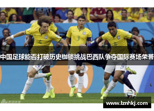 中国足球能否打破历史枷锁挑战巴西队争夺国际赛场荣誉