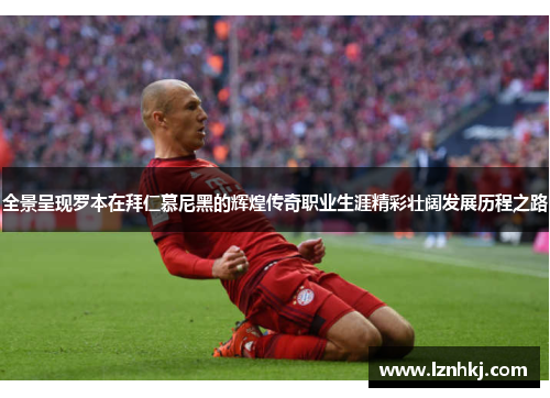 全景呈现罗本在拜仁慕尼黑的辉煌传奇职业生涯精彩壮阔发展历程之路